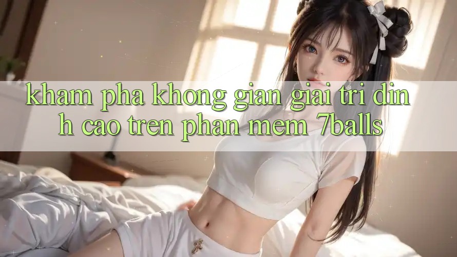 Khám Phá Không Gian Giải Trí Đỉnh Cao Trên Phần mềm 7balls Khám Phá Không Gian Giải Trí Đỉnh Cao Trên Phần mềm 7balls