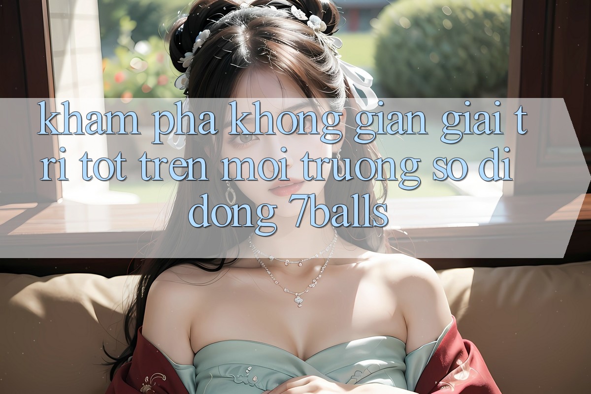 Khám Phá Không Gian Giải Trí Tốt Trên Môi trường số di động 7balls