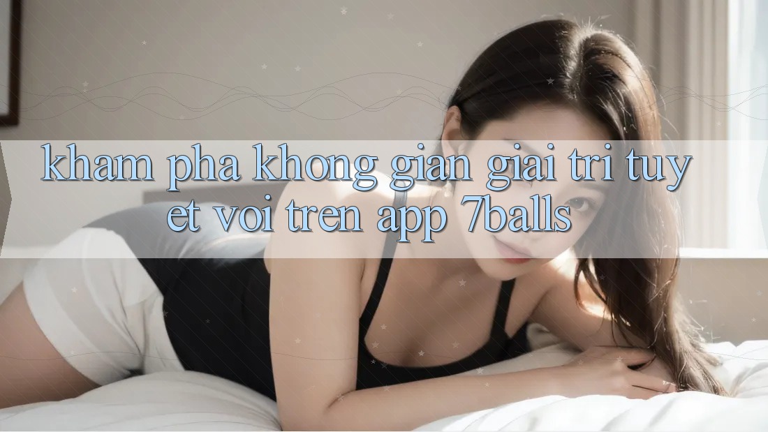 Khám Phá Không Gian Giải Trí Tuyệt vời Trên App 7balls Khám Phá Không Gian Giải Trí Tuyệt vời Trên App 7balls