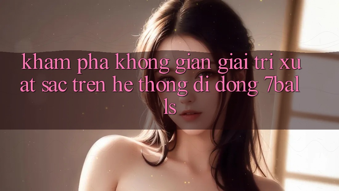 Khám Phá Không Gian Giải Trí Xuất sắc Trên Hệ thống di động 7balls