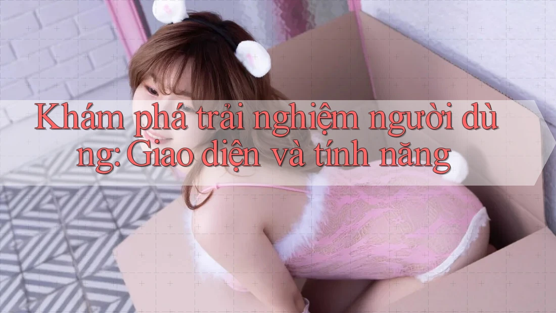 Khám phá trải nghiệm người dùng: Giao diện và tính năng