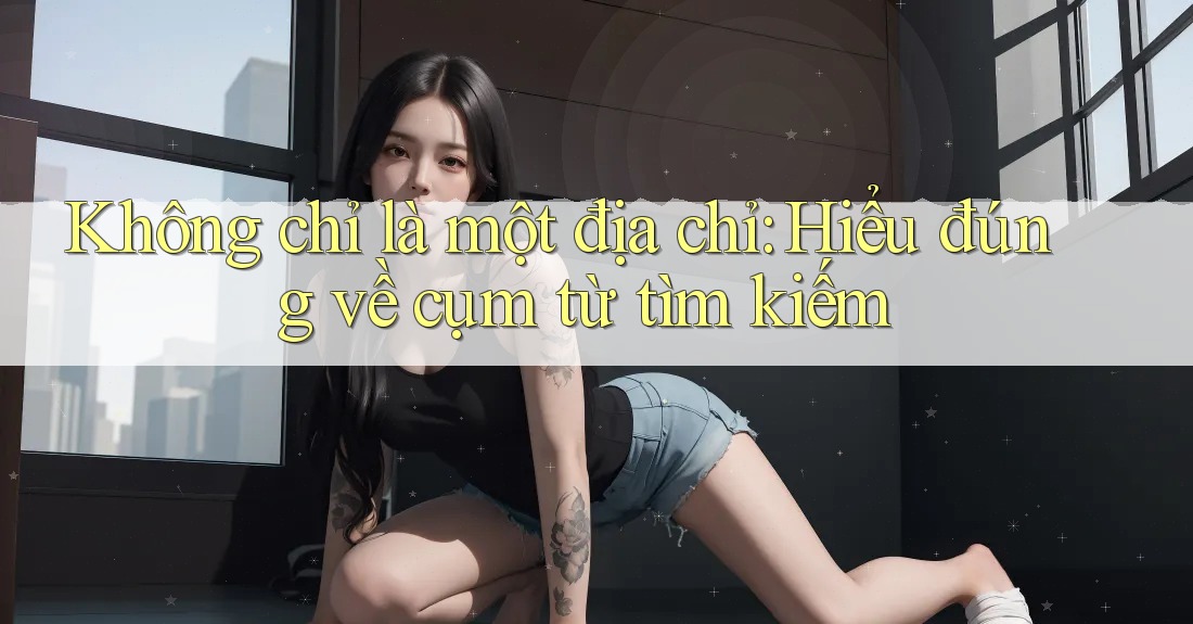 Không chỉ là một địa chỉ: Hiểu đúng về cụm từ tìm kiếm Không chỉ là một địa chỉ: Hiểu đúng về cụm từ tìm kiếm