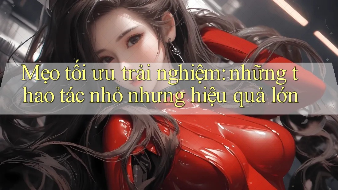 Mẹo tối ưu trải nghiệm: những thao tác nhỏ nhưng hiệu quả lớn