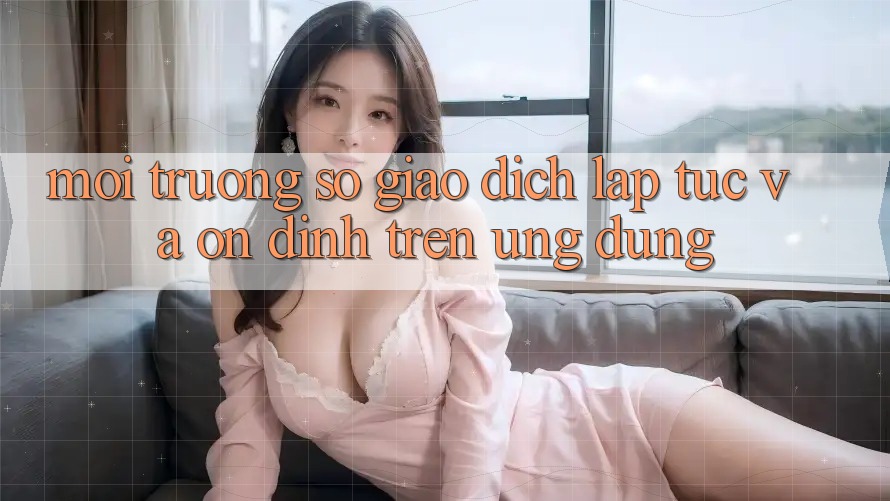 Môi trường số Giao dịch Lập tức Và Ổn định Trên Ứng dụng