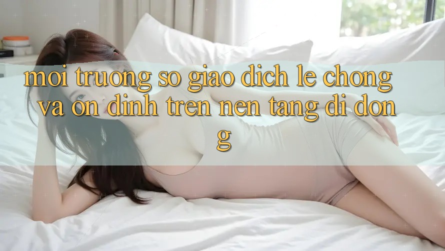 Môi trường số Giao Dịch Lẹ Chóng Và Ổn định Trên Nền Tảng Di Động
