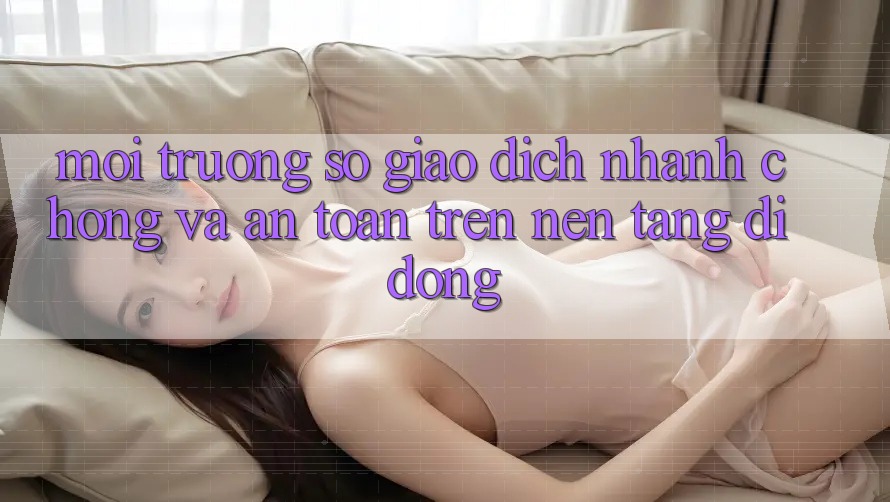 Môi trường số Giao Dịch Nhanh chóng Và An Toàn Trên Nền Tảng Di Động