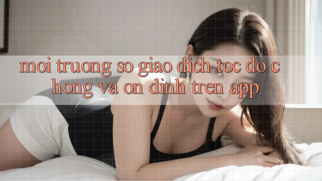 Môi trường số Giao Dịch Tốc độ Chóng Và Ổn định Trên App