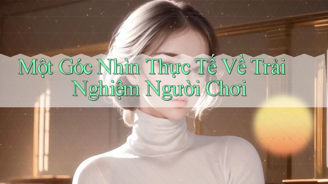 Một Góc Nhìn Thực Tế Về Trải Nghiệm Người Chơi Một Góc Nhìn Thực Tế Về Trải Nghiệm Người Chơi