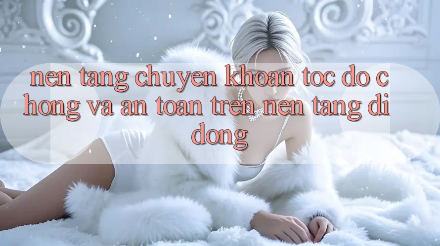 Nền tảng Chuyển khoản Tốc độ Chóng Và An Toàn Trên Nền Tảng Di Động