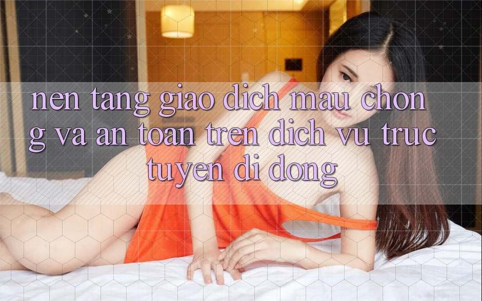 Nền tảng Giao Dịch Mau Chóng Và An Toàn Trên Dịch vụ trực tuyến Di Động