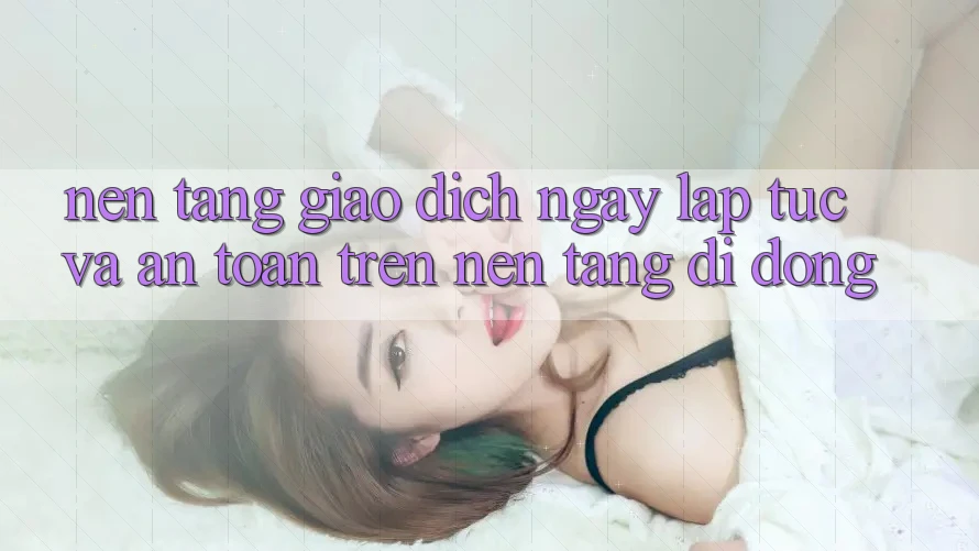 Nền tảng Giao Dịch Ngay lập tức Và An Toàn Trên Nền Tảng Di Động