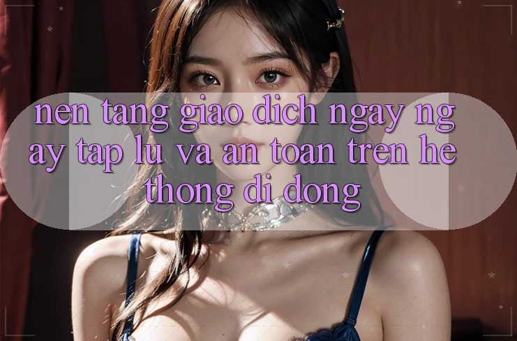 Nền tảng Giao Dịch Ngay ngay tắp lự Và An Toàn Trên Hệ thống Di Động