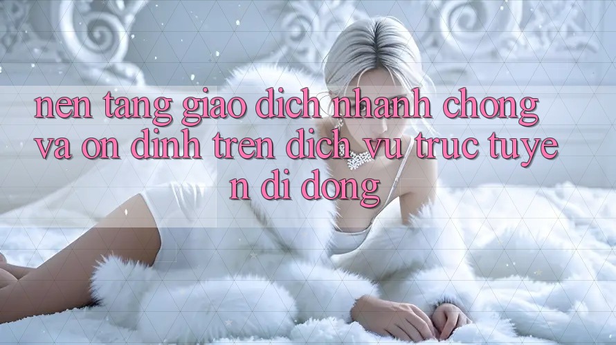 Nền tảng Giao Dịch Nhanh Chóng Và Ổn định Trên Dịch vụ trực tuyến Di Động