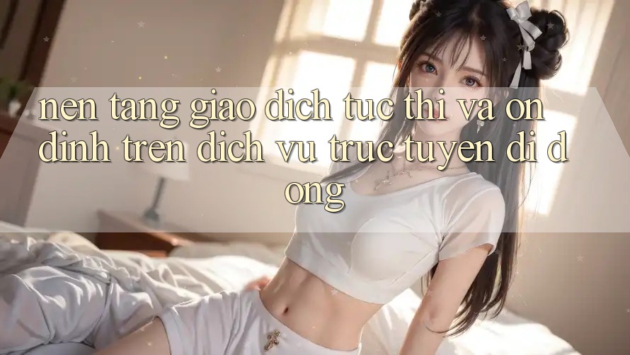 Nền tảng Giao Dịch Tức thì Và Ổn định Trên Dịch vụ trực tuyến Di Động