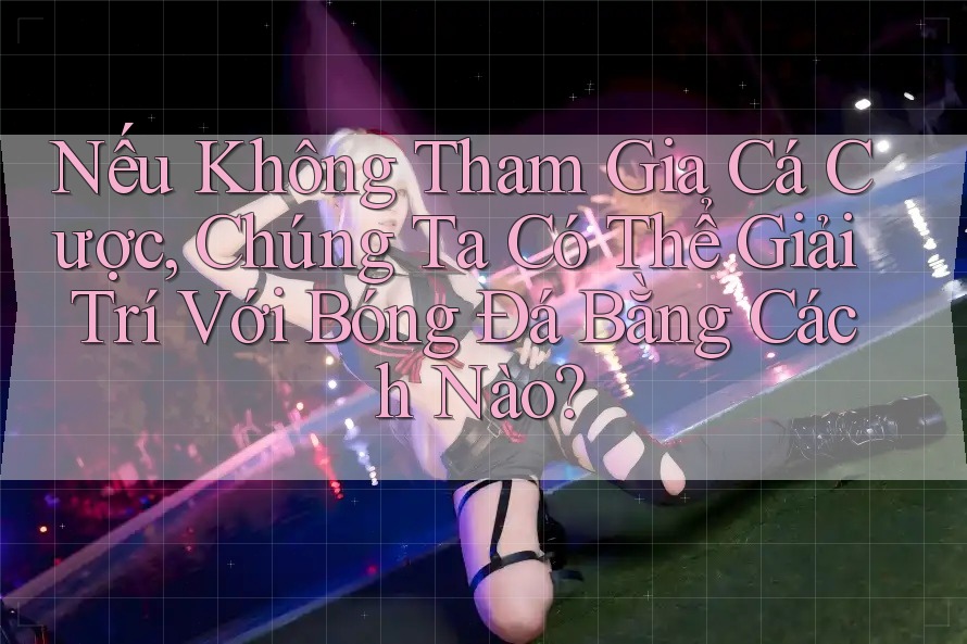Nếu Không Tham Gia Cá Cược, Chúng Ta Có Thể Giải Trí Với Bóng Đá Bằng Cách Nào?
