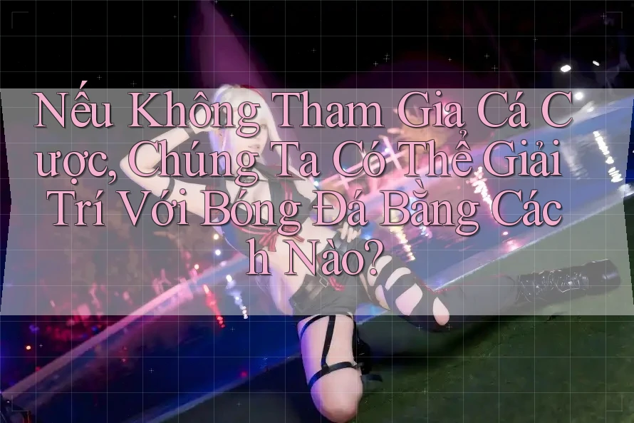 Nếu Không Tham Gia Cá Cược, Chúng Ta Có Thể Giải Trí Với Bóng Đá Bằng Cách Nào? Nếu Không Tham Gia Cá Cược, Chúng Ta Có Thể Giải Trí Với Bóng Đá Bằng Cách Nào?