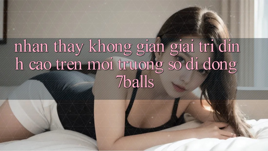 Nhận thấy Không Gian Giải Trí Đỉnh cao Trên Môi trường số di động 7balls