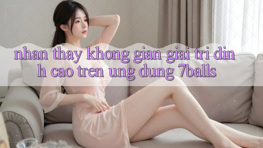 Nhận thấy Không Gian Giải Trí Đỉnh Cao Trên Ứng dụng 7balls Nhận thấy Không Gian Giải Trí Đỉnh Cao Trên Ứng dụng 7balls