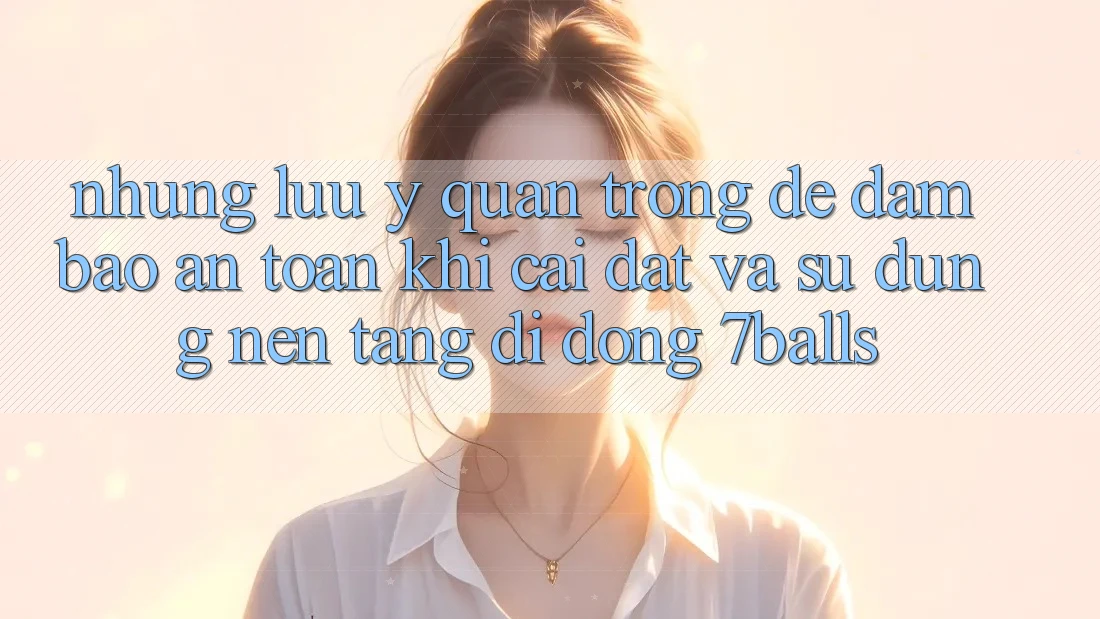 Những Lưu Ý Quan Trọng Để Đảm Bảo An Toàn Khi Cài đặt Và Sử Dụng Nền tảng di động 7balls
