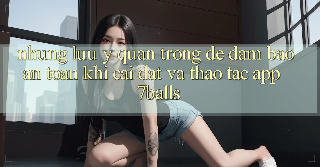 Những Lưu Ý Quan Trọng Để Đảm Bảo An Toàn Khi Cài đặt Và Thao tác App 7balls