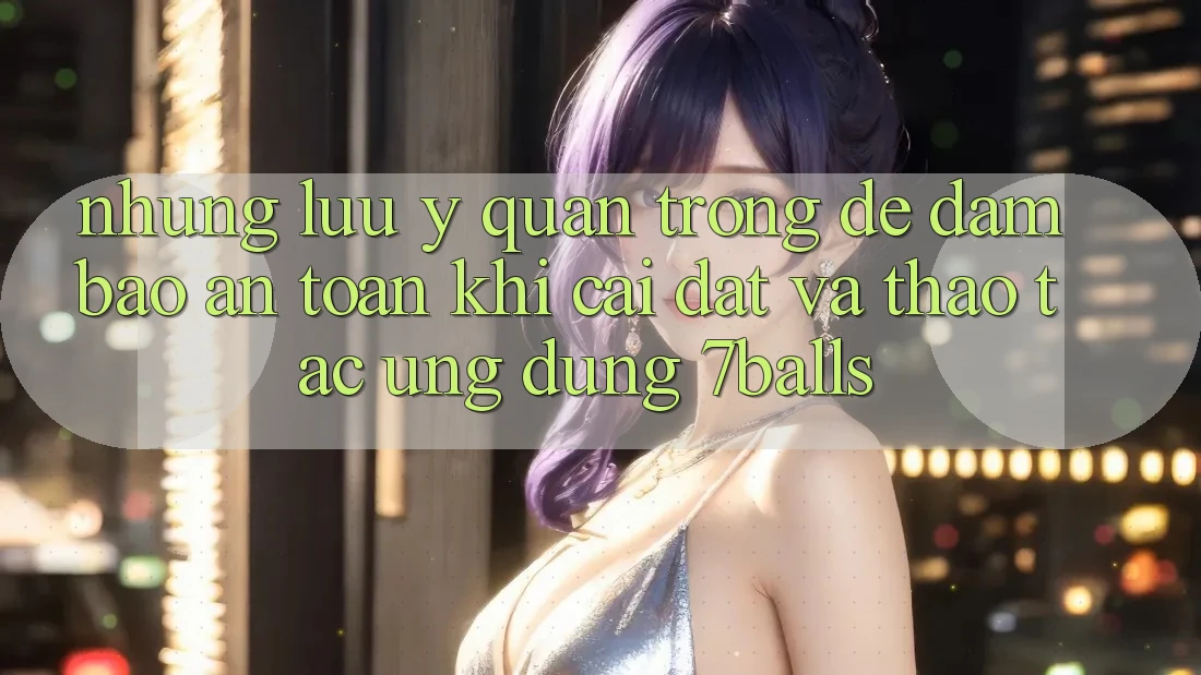 Những Lưu Ý Quan Trọng Để Đảm Bảo An Toàn Khi Cài đặt Và Thao tác Ứng dụng 7balls