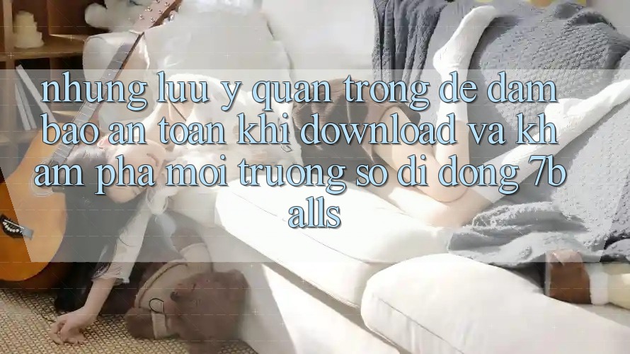 Những Lưu Ý Quan Trọng Để Đảm Bảo An Toàn Khi Download Và Khám phá Môi trường số di động 7balls