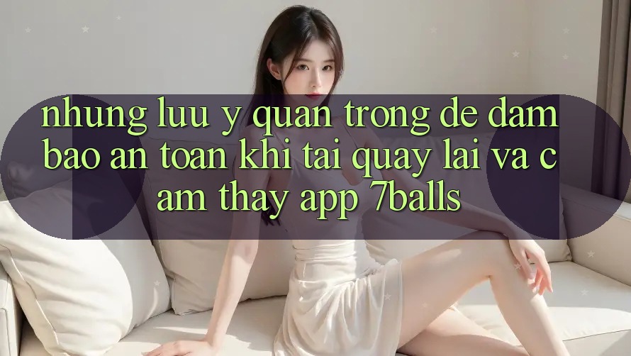 Những Lưu Ý Quan Trọng Để Đảm Bảo An Toàn Khi Tải quay lại Và Cảm thấy App 7balls