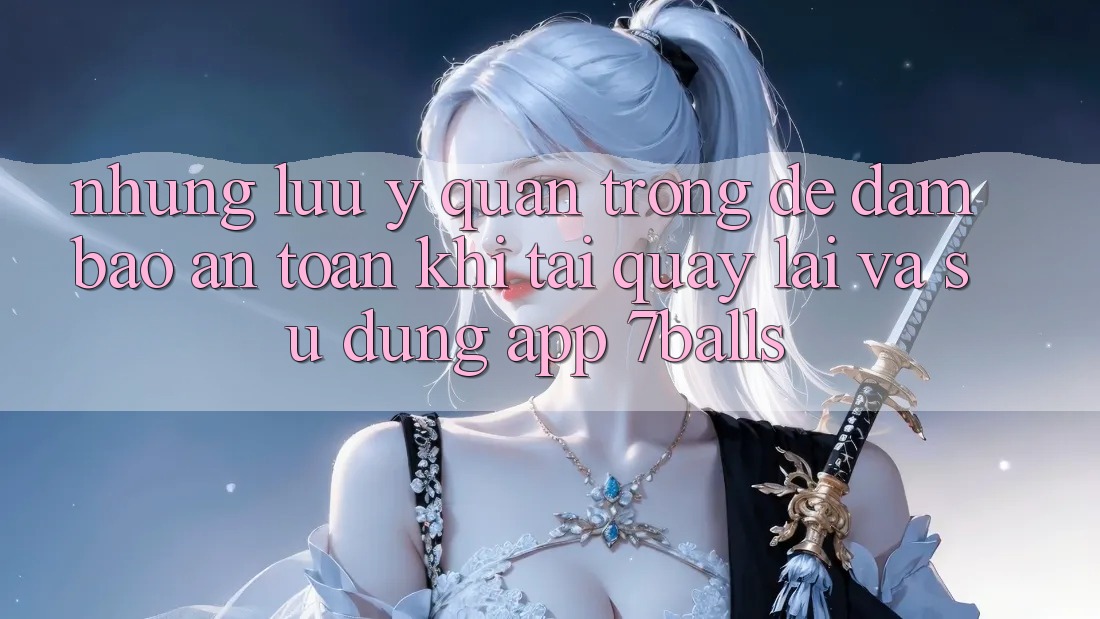 Những Lưu Ý Quan Trọng Để Đảm Bảo An Toàn Khi Tải quay lại Và Sử Dụng App 7balls