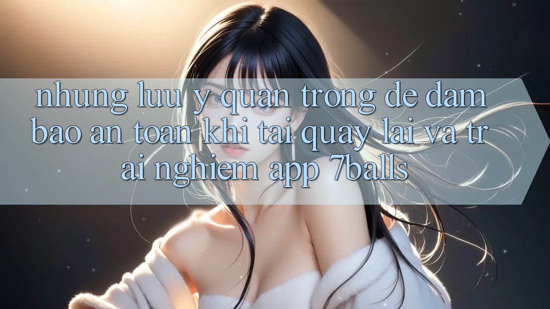 Những Lưu Ý Quan Trọng Để Đảm Bảo An Toàn Khi Tải quay lại Và Trải nghiệm App 7balls