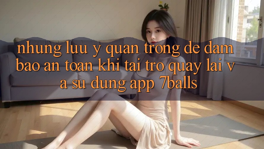 Những Lưu Ý Quan Trọng Để Đảm Bảo An Toàn Khi Tải trở quay lại Và Sử Dụng App 7balls