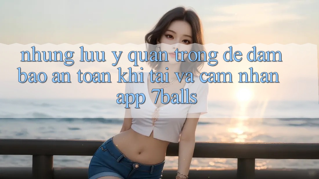 Những Lưu Ý Quan Trọng Để Đảm Bảo An Toàn Khi Tải Và Cảm nhận App 7balls Những Lưu Ý Quan Trọng Để Đảm Bảo An Toàn Khi Tải Và Cảm nhận App 7balls
