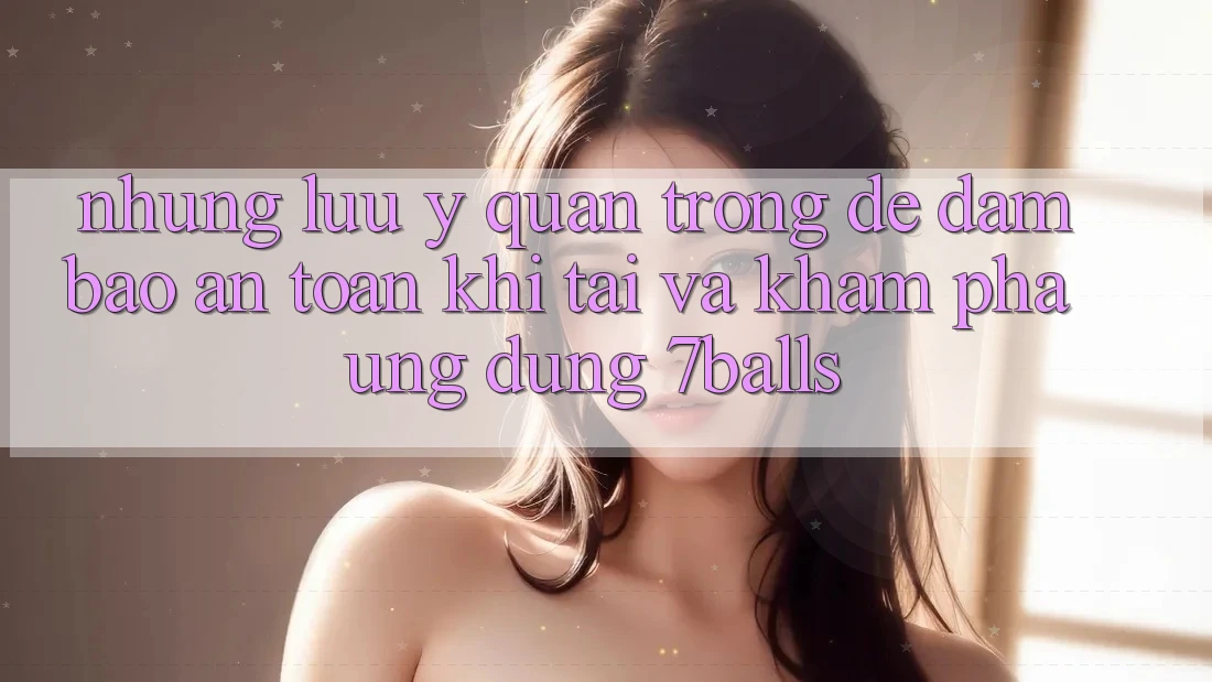 Những Lưu Ý Quan Trọng Để Đảm Bảo An toàn Khi Tải Và Khám phá Ứng dụng 7balls