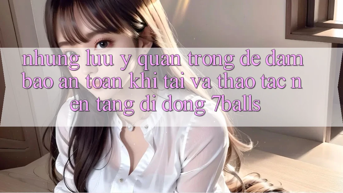 Những Lưu Ý Quan Trọng Để Đảm Bảo An Toàn Khi Tải Và Thao tác Nền tảng di động 7balls