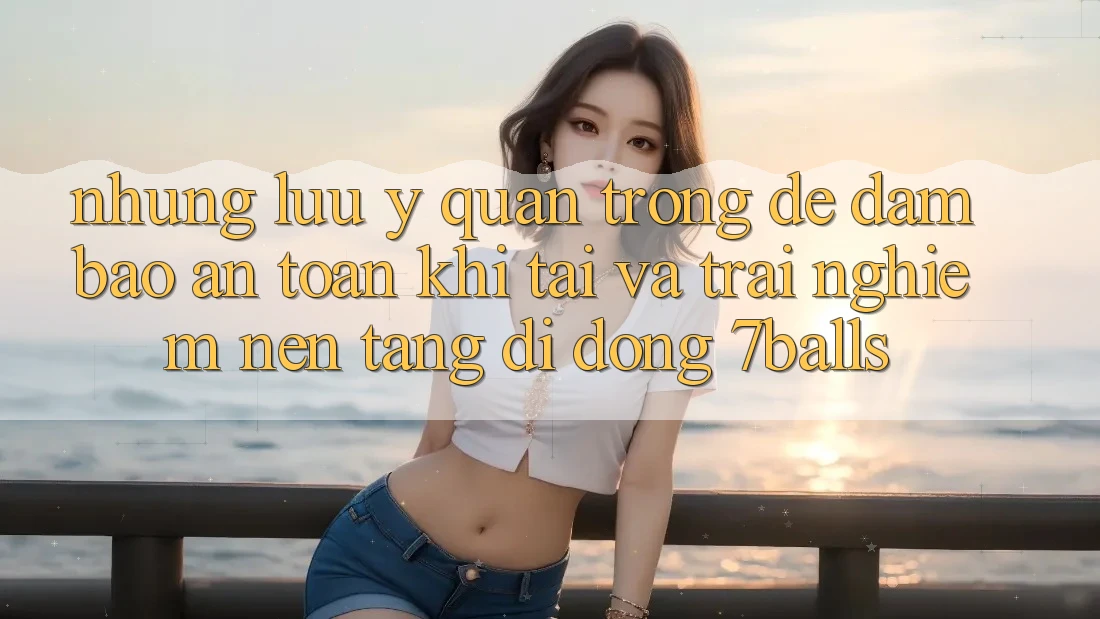 Những Lưu Ý Quan Trọng Để Đảm Bảo An Toàn Khi Tải Và Trải nghiệm Nền tảng di động 7balls