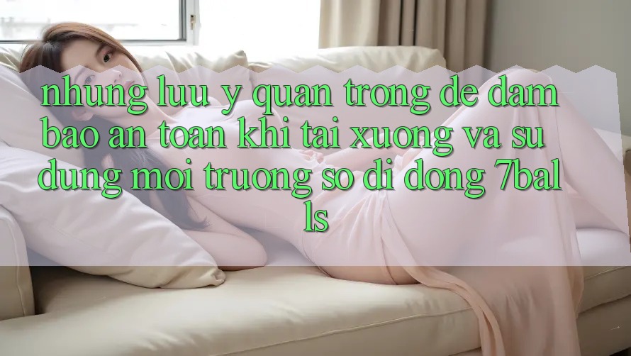 Những Lưu Ý Quan Trọng Để Đảm Bảo An Toàn Khi Tải xuống Và Sử Dụng Môi trường số di động 7balls