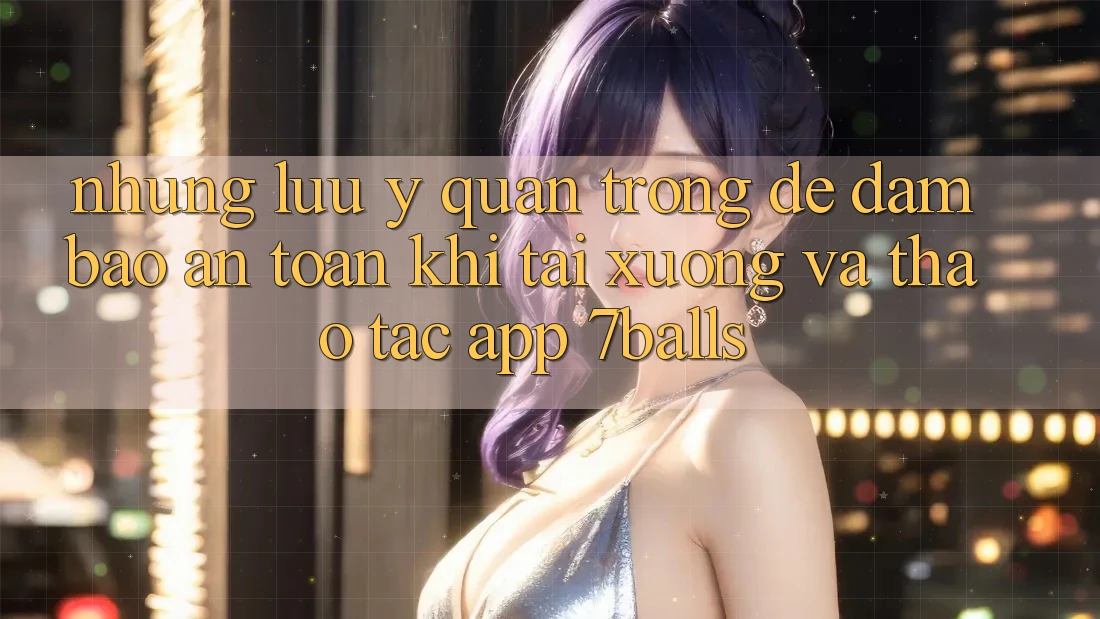 Những Lưu Ý Quan Trọng Để Đảm Bảo An Toàn Khi Tải xuống Và Thao tác App 7balls