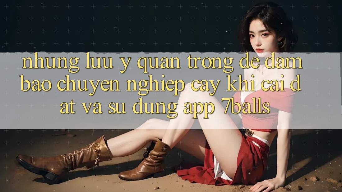 Những Lưu Ý Quan Trọng Để Đảm Bảo Chuyên nghiệp cậy Khi Cài đặt Và Sử Dụng App 7balls