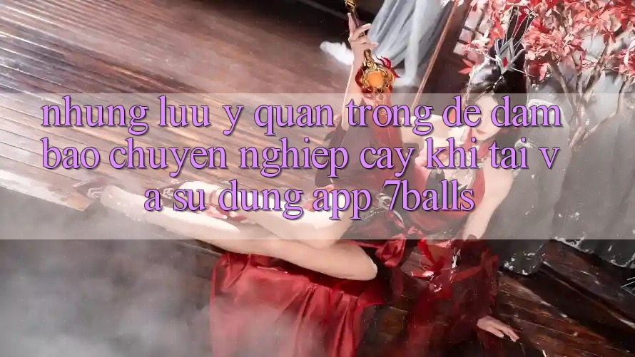 Những Lưu Ý Quan Trọng Để Đảm Bảo Chuyên nghiệp cậy Khi Tải Và Sử Dụng App 7balls Những Lưu Ý Quan Trọng Để Đảm Bảo Chuyên nghiệp cậy Khi Tải Và Sử Dụng App 7balls