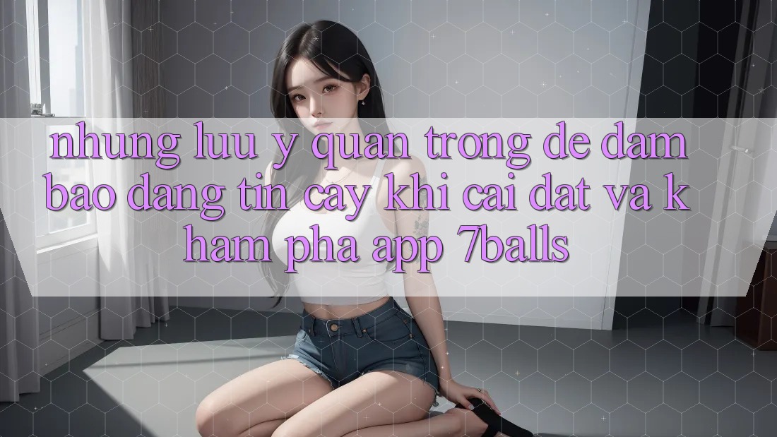 Những Lưu Ý Quan Trọng Để Đảm Bảo Đáng tin cậy Khi Cài đặt Và Khám phá App 7balls