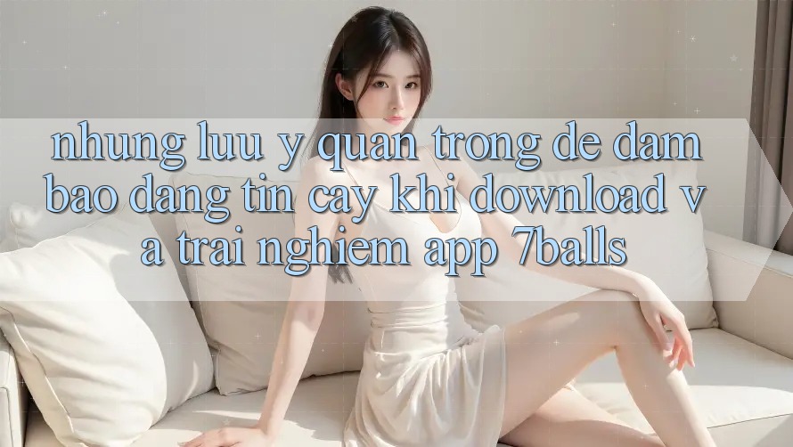Những Lưu Ý Quan Trọng Để Đảm Bảo Đáng tin cậy Khi Download Và Trải nghiệm App 7balls Những Lưu Ý Quan Trọng Để Đảm Bảo Đáng tin cậy Khi Download Và Trải nghiệm App 7balls