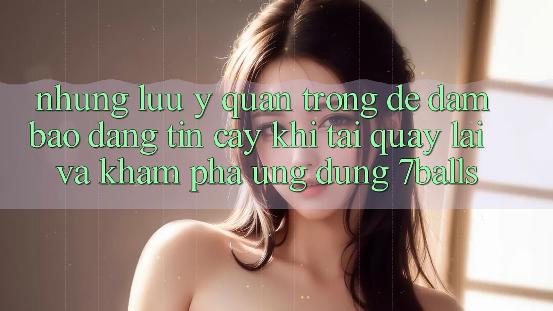 Những Lưu Ý Quan Trọng Để Đảm Bảo Đáng tin cậy Khi Tải quay lại Và Khám phá Ứng dụng 7balls