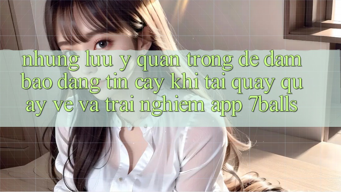 Những Lưu Ý Quan Trọng Để Đảm Bảo Đáng tin cậy Khi Tải quay quay về Và Trải nghiệm App 7balls
