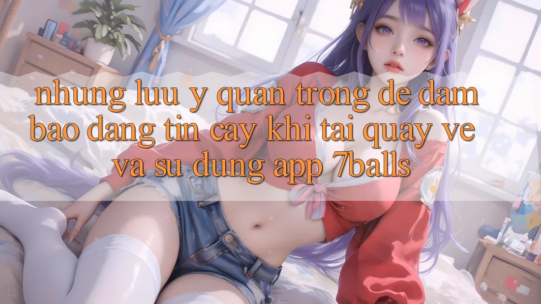 Những Lưu Ý Quan Trọng Để Đảm Bảo Đáng tin cậy Khi Tải quay về Và Sử Dụng App 7balls Những Lưu Ý Quan Trọng Để Đảm Bảo Đáng tin cậy Khi Tải quay về Và Sử Dụng App 7balls