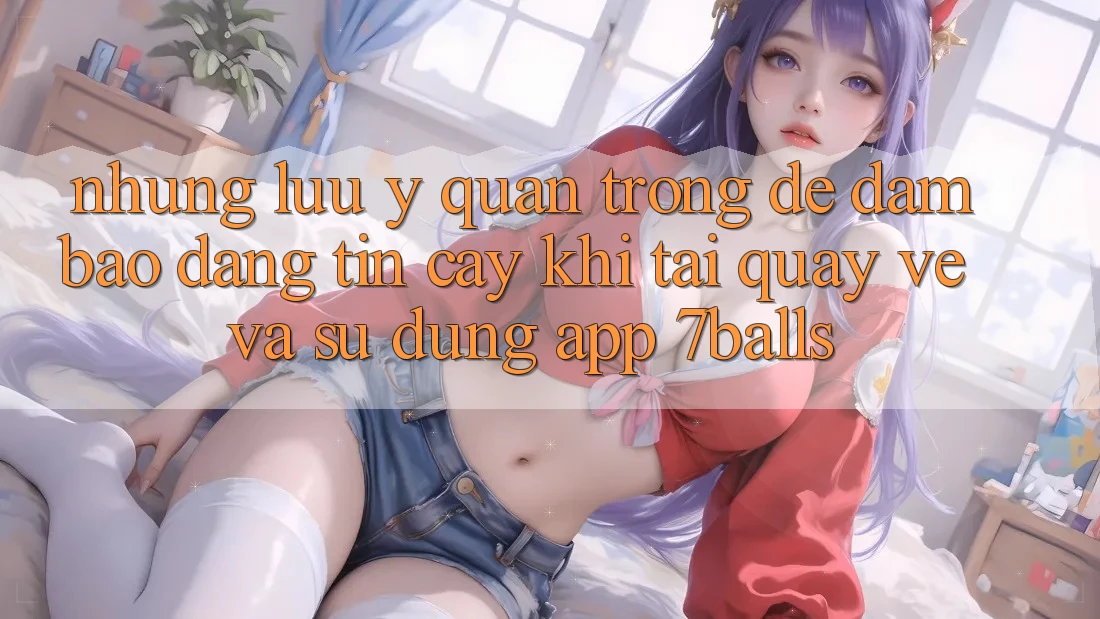 Những Lưu Ý Quan Trọng Để Đảm Bảo Đáng tin cậy Khi Tải quay về Và Sử Dụng App 7balls Những Lưu Ý Quan Trọng Để Đảm Bảo Đáng tin cậy Khi Tải quay về Và Sử Dụng App 7balls