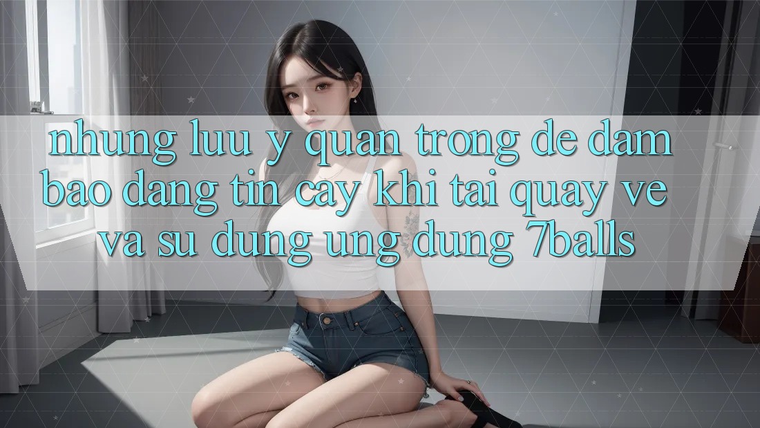 Những Lưu Ý Quan Trọng Để Đảm Bảo Đáng tin cậy Khi Tải quay về Và Sử Dụng Ứng dụng 7balls