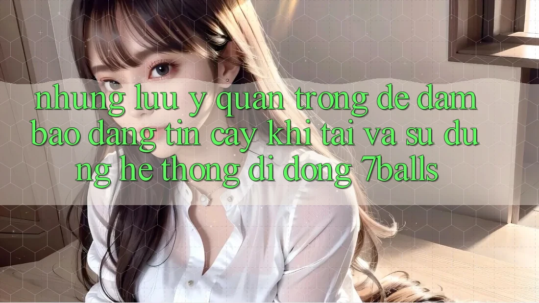 Những Lưu Ý Quan Trọng Để Đảm Bảo Đáng tin cậy Khi Tải Và Sử Dụng Hệ thống di động 7balls Những Lưu Ý Quan Trọng Để Đảm Bảo Đáng tin cậy Khi Tải Và Sử Dụng Hệ thống di động 7balls
