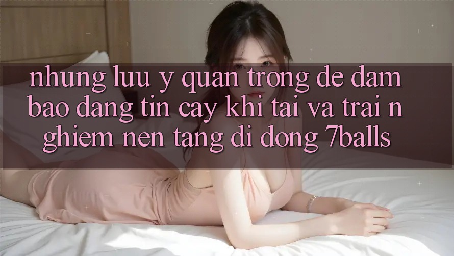 Những Lưu Ý Quan Trọng Để Đảm Bảo Đáng tin cậy Khi Tải Và Trải nghiệm Nền tảng di động 7balls Những Lưu Ý Quan Trọng Để Đảm Bảo Đáng tin cậy Khi Tải Và Trải nghiệm Nền tảng di động 7balls