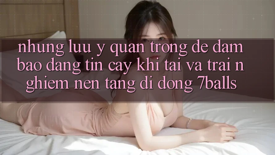 Những Lưu Ý Quan Trọng Để Đảm Bảo Đáng tin cậy Khi Tải Và Trải nghiệm Nền tảng di động 7balls