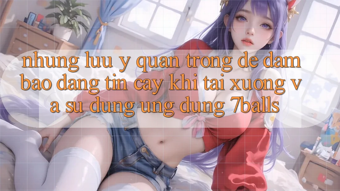 Những Lưu Ý Quan Trọng Để Đảm Bảo Đáng tin cậy Khi Tải xuống Và Sử Dụng Ứng dụng 7balls Những Lưu Ý Quan Trọng Để Đảm Bảo Đáng tin cậy Khi Tải xuống Và Sử Dụng Ứng dụng 7balls