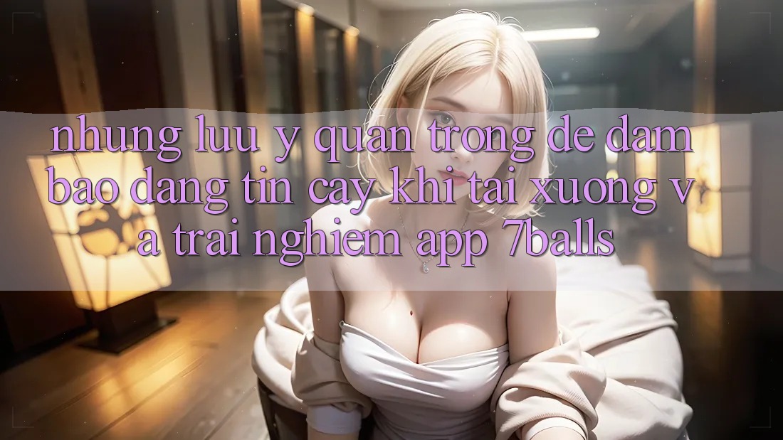 Những Lưu Ý Quan Trọng Để Đảm Bảo Đáng tin cậy Khi Tải xuống Và Trải nghiệm App 7balls